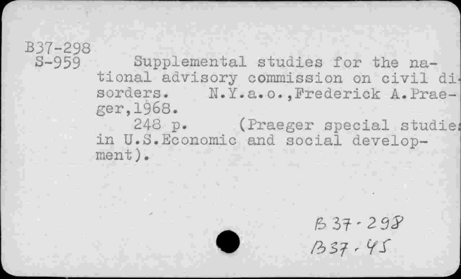 ﻿B37-298
S-959 Supplemental studies for the national advisory commission on civil di sorders. N.Y.a.o.,Frederick A.Praeger, 1968.
248 p. (Praeger special studie in U.S.Economic and social development ).
/S3?'29^